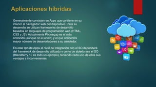 Generalmente consisten en Apps que contiene en su
interior el navegador web del dispositivo. Para su
desarrollo se utilizan frameworks de desarrollo
basados en lenguajes de programación web (HTML,
CSS y JS). Actualmente Phonegap es el más
conocido (aunque no el único) y el que concentra
mayor número de desarrolladores a su alrededor.
En este tipo de Apps el nivel de integración con el SO dependerá
del framework de desarrollo utilizado y como de abierto sea el SO
(BlackBerry 10 es todo un ejemplo), teniendo cada uno de ellos sus
ventajas e inconvenientes
 
