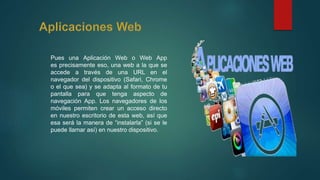 Pues una Aplicación Web o Web App
es precisamente eso, una web a la que se
accede a través de una URL en el
navegador del dispositivo (Safari, Chrome
o el que sea) y se adapta al formato de tu
pantalla para que tenga aspecto de
navegación App. Los navegadores de los
móviles permiten crear un acceso directo
en nuestro escritorio de esta web, así que
esa será la manera de “instalarla” (si se le
puede llamar así) en nuestro dispositivo.
 