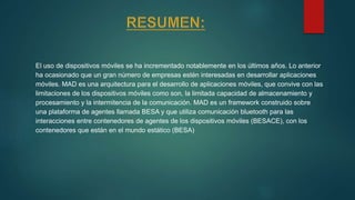 El uso de dispositivos móviles se ha incrementado notablemente en los últimos años. Lo anterior
ha ocasionado que un gran número de empresas estén interesadas en desarrollar aplicaciones
móviles. MAD es una arquitectura para el desarrollo de aplicaciones móviles, que convive con las
limitaciones de los dispositivos móviles como son, la limitada capacidad de almacenamiento y
procesamiento y la intermitencia de la comunicación. MAD es un framework construido sobre
una plataforma de agentes llamada BESA y que utiliza comunicación bluetooth para las
interacciones entre contenedores de agentes de los dispositivos móviles (BESACE), con los
contenedores que están en el mundo estático (BESA)
 