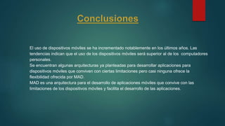 El uso de dispositivos móviles se ha incrementado notablemente en los últimos años. Las
tendencias indican que el uso de los dispositivos móviles será superior al de los computadores
personales.
Se encuentran algunas arquitecturas ya planteadas para desarrollar aplicaciones para
dispositivos móviles que conviven con ciertas limitaciones pero casi ninguna ofrece la
flexibilidad ofrecida por MAD.
MAD es una arquitectura para el desarrollo de aplicaciones móviles que convive con las
limitaciones de los dispositivos móviles y facilita el desarrollo de las aplicaciones.
 