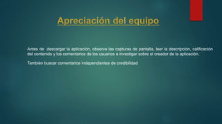 Antes de descargar la aplicación, observe las capturas de pantalla, leer la descripción, calificación
del contenido y los comentarios de los usuarios e investigar sobre el creador de la aplicación.
También buscar comentarios independientes de credibilidad
 