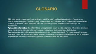 API: Interfaz de programación de aplicaciones (IPA) o API (del inglés Application Programming
Interface) es el conjunto de funciones y procedimientos (o métodos, en la programación orientada a
objetos) que ofrece cierta biblioteca para ser utilizado por otro software como una capa de
abstracción.
Aplicación informática: En informática, una aplicación es un tipo de programa informático diseñado
como herramienta para permitir a un usuario realizar uno o diversos tipos de trabajos.
App: Aplicación informática para dispositivos móviles con pantalla táctil. Por regla general, tanto su
descarga como las actualizaciones se realizan a través de una plataforma gestionada por la entidad o
empresa que ha creado el sistema operativo o del fabricante del dispositivo.
 