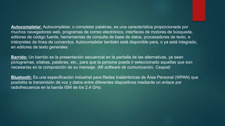 Autocompletar: Autocompletar, o completar palabras, es una característica proporcionada por
muchos navegadores web, programas de correo electrónico, interfaces de motores de búsqueda,
editores de código fuente, herramientas de consulta de base de datos, procesadores de texto, e
intérpretes de línea de comandos. Autocompletar también está disponible para, o ya está integrado,
en editores de texto generales
Barrido: Un barrido es la presentación secuencial en la pantalla de las alternativas, ya sean
pictogramas, sílabas, palabras, etc., para que la persona pueda ir seleccionado aquellas que son
necesarias en la composición de su mensaje. (Mi software de comunicación, Ceapat)
Bluetooth: Es una especificación industrial para Redes Inalámbricas de Área Personal (WPAN) que
posibilita la transmisión de voz y datos entre diferentes dispositivos mediante un enlace por
radiofrecuencia en la banda ISM de los 2,4 GHz.
 