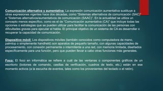 Comunicación alternativa y aumentativa: La expresión comunicación aumentativa sustituye a
otras expresiones vigentes hace dos décadas, como “Sistemas alternativos de comunicación (SAC)”
o “Sistemas alternativos/aumentativos de comunicación (SAAC)”. En la actualidad se utiliza un
concepto menos específico, como es el de “Comunicación aumentativa (CA)” que incluye todas las
opciones o estrategias que se pueden utilizar para facilitar la comunicación de las personas con
dificultades graves para ejecutar el habla. El principal objetivo de un sistema de CA es desarrollar o
recuperar la capacidad de comunicación.
Dispositivo móvil: Los dispositivos móviles (también conocidos como computadora de mano,
palmtop o simplemente handheld) son aparatos de pequeño tamaño, con algunas capacidades de
procesamiento, con conexión permanente o intermitente a una red, con memoria limitada, diseñados
específicamente para una función, pero que pueden llevar a cabo otras funciones más generales.
Foco: El foco en informática se refiere a cuál de las ventanas o componentes gráficos de un
escritorio (botones de comando, casillas de verificación, cuadros de texto, etc.) están en ese
momento activos (a la escucha de eventos, tales como los provenientes del teclado o el ratón).
 