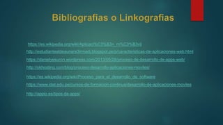 https://es.wikipedia.org/wiki/Aplicaci%C3%B3n_m%C3%B3vil
http://estudiantealdeaunare3irmadj.blogspot.pe/p/caracteristicas-de-aplicaciones-web.html
https://danielyesuron.wordpress.com/2013/05/28/proceso-de-desarrollo-de-apps-web/
http://okhosting.com/blog/proceso-desarrollo-aplicaciones-moviles/
https://es.wikipedia.org/wiki/Proceso_para_el_desarrollo_de_software
https://www.idat.edu.pe/cursos-de-formacion-continua/desarrollo-de-aplicaciones-moviles
http://appio.es/tipos-de-apps/
 