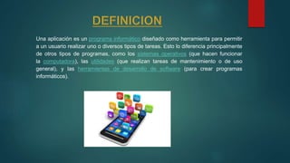 Una aplicación es un programa informático diseñado como herramienta para permitir
a un usuario realizar uno o diversos tipos de tareas. Esto lo diferencia principalmente
de otros tipos de programas, como los sistemas operativos (que hacen funcionar
la computadora), las utilidades (que realizan tareas de mantenimiento o de uso
general), y las herramientas de desarrollo de software (para crear programas
informáticos).
 