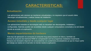 Las aplicaciones web siempre se mantienen actualizadas y no requieren que el usuario deba
descargar actualizaciones y realizar tareas de instalación.
Las aplicaciones basadas en tecnologías web no necesitan ser descargadas, instaladas y
configuradas. Además pueden ser accedidas desde cualquier computadora conectada a la red desde
donde se accede a la aplicación.
Este tipo de aplicación no consume (o consume muy poco) espacio en disco y también es
mínimo el consumo de memoria RAM en comparación con los programas instalados localmente.
Tampoco es necesario disponer de computadoras con poderosos procesadores ya que la mayor parte
del trabajo se realiza en el servidor en donde reside la aplicación.
 