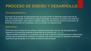 El proceso de desarrollo de aplicaciones web se puede dividir en diferentes etapas del ciclo de
vida. Esto puede ayudar a administrar el equipo de trabajo con eficacia, de manera que podamos
adaptar procedimientos para lograr la máxima calidad. En este artículo veremos los procesos de
desarrollo que pueden ser propuestos como un proceso de ingeniería web.
El Proceso para el desarrollo de software, también denominado ciclo de vida del desarrollo de
software es una estructura aplicada al desarrollo de un producto de software.
. Algunos autores consideran un modelo de ciclo de vida un término más general que un determinado
proceso para el desarrollo de software. Por ejemplo, hay varios procesos de desarrollo de software
específicos que se ajustan a un modelo de ciclo de vida de espiral.
 