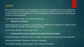 Con el crecimiento geométrico de los dispositivos móviles y su universalización se han multiplicado a
su vez el número de aplicaciones diseñadas para los mismos, llegando a un punto de saturación, en
el que las tiendas se ven copadas por un número indeterminado de aplicaciones que nadie descarga
y viven en un limbo impreciso.
Cuatro fases fundamentales en la creación de una app:
Fase 1: Definición y requisitos:
Durante esta fase, los conceptos, la funcionalidad y usabilidad de la aplicación se definen. Dando
como resultado el concepto y las expectativas de diseño .
Herramientas utilizadas: pizarras, papel y lápiz
Fase 2: Experiencia del usuario y aplicación de diseño de flujo de trabajo
Durante esta etapa, se definen los flujos de trabajo, el contenido y las interacciones de la aplicación.
Dando como resultado: Wireframes, maquetas y prototipos
Herramientas utilizadas: pizarras, papel y lápiz, software de prototipos
 