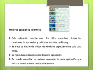 Mejores canciones infantiles
 Esta aplicación permite que los niños escuchen todas las
canciones de sus series y películas favoritas de Disney.
 Se trata de hecho de videos de YouTube especialmente solo para
niños.
 Se reproducen directamente desde la aplicación.
 Se puede consultar la revisión completa de esta aplicación que
hicimos anteriormente desde este enlace.
 