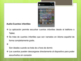 Audio-Cuentos infantiles
 La aplicación permite escuchar cuentos infantiles desde el teléfono o
Tablet.
 Se trata de cuentos infantiles que son narrados en idioma español de
forma completamente gratis.

Son ideales cuando se trata de a hora de dormir.
 Los cuentos pueden descargarse directamente al dispositivo para poder
escucharlos sin conexión
 