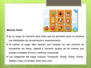 Memory Game
 es un juego de memoria para niños que les permitirá poner en practica
sus habilidades de concentración y reconocimiento.
 Al realizar el juego ellos tendrán que recordar en que posición se
encuentran las letras, objetos y números iguales de tal manera que
puedan completar el nivel y continuar avanzando.
 Las categorías del juego incluyen Transporte, Peces, Patos, Perros,
Objetos, Aves y Animales, entre otras más.
 