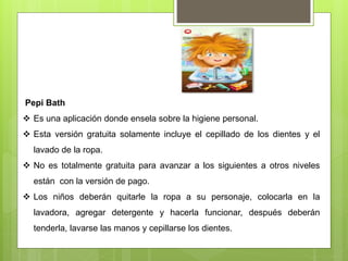 Pepi Bath
 Es una aplicación donde ensela sobre la higiene personal.
 Esta versión gratuita solamente incluye el cepillado de los dientes y el
lavado de la ropa.
 No es totalmente gratuita para avanzar a los siguientes a otros niveles
están con la versión de pago.
 Los niños deberán quitarle la ropa a su personaje, colocarla en la
lavadora, agregar detergente y hacerla funcionar, después deberán
tenderla, lavarse las manos y cepillarse los dientes.
 