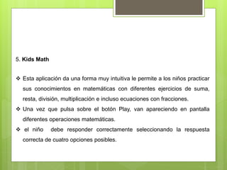 5. Kids Math
 Esta aplicación da una forma muy intuitiva le permite a los niños practicar
sus conocimientos en matemáticas con diferentes ejercicios de suma,
resta, división, multiplicación e incluso ecuaciones con fracciones.
 Una vez que pulsa sobre el botón Play, van apareciendo en pantalla
diferentes operaciones matemáticas.
 el niño debe responder correctamente seleccionando la respuesta
correcta de cuatro opciones posibles.
 
