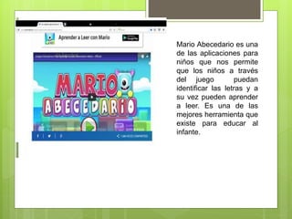 Mario Abecedario es una
de las aplicaciones para
niños que nos permite
que los niños a través
del juego puedan
identificar las letras y a
su vez pueden aprender
a leer. Es una de las
mejores herramienta que
existe para educar al
infante.
 