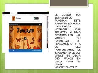 EL JUEGO TAN
ENTRETENIDO
TANGRAM ESTE
JUEGO DESARROLLA
HABILIDADES
MOTRICES QUE
PERMITEN AL NIÑO
DESARROLLEN AL
MAXIMO SU
CAPACIDAD DE
PENSAMIENTO Y A
SU VEZ
PONTENCIAMOS EL
IMPLEMENTO DE LAS
MANOS ES DECIR
OJO MANOS EN
OTRO TEMA SE
LLAMA
VISIONCIOMOTRIZ.
 