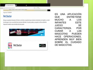 ES UNA APLICACIÓN
QUE ENTRETIENE
MUCHO A LOS
INFANTES ESTE
JUEGO SE
CARACTERIZA POR
CURAR A LAS
MASCOTAS PUEDEN
HACE OPERACIONES,
APRENDEN MUY BIEN
SOBRE EL CUIDADO
DE MASCOTAS.
 