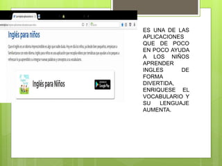 ES UNA DE LAS
APLICACIONES
QUE DE POCO
EN POCO AYUDA
A LOS NIÑOS
APRENDER
INGLES DE
FORMA
DIVERTIDA,
ENRIQUESE EL
VOCABULARIO Y
SU LENGUAJE
AUMENTA.
 