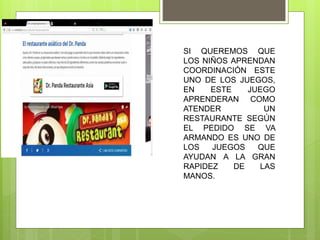 SI QUEREMOS QUE
LOS NIÑOS APRENDAN
COORDINACIÓN ESTE
UNO DE LOS JUEGOS,
EN ESTE JUEGO
APRENDERAN COMO
ATENDER UN
RESTAURANTE SEGÚN
EL PEDIDO SE VA
ARMANDO ES UNO DE
LOS JUEGOS QUE
AYUDAN A LA GRAN
RAPIDEZ DE LAS
MANOS.
 