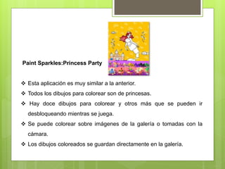 Paint Sparkles:Princess Party
 Esta aplicación es muy similar a la anterior.
 Todos los dibujos para colorear son de princesas.
 Hay doce dibujos para colorear y otros más que se pueden ir
desbloqueando mientras se juega.
 Se puede colorear sobre imágenes de la galería o tomadas con la
cámara.
 Los dibujos coloreados se guardan directamente en la galería.
 