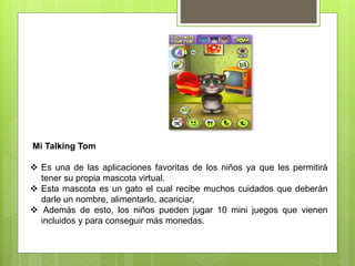 Mi Talking Tom
 Es una de las aplicaciones favoritas de los niños ya que les permitirá
tener su propia mascota virtual.
 Esta mascota es un gato el cual recibe muchos cuidados que deberán
darle un nombre, alimentarlo, acariciar,
 Además de esto, los niños pueden jugar 10 mini juegos que vienen
incluidos y para conseguir más monedas.
 