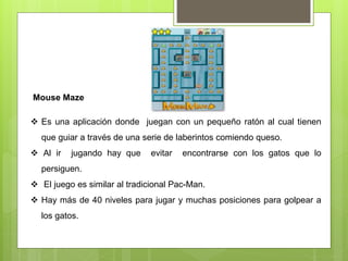 Mouse Maze
 Es una aplicación donde juegan con un pequeño ratón al cual tienen
que guiar a través de una serie de laberintos comiendo queso.
 Al ir jugando hay que evitar encontrarse con los gatos que lo
persiguen.
 El juego es similar al tradicional Pac-Man.
 Hay más de 40 niveles para jugar y muchas posiciones para golpear a
los gatos.
 