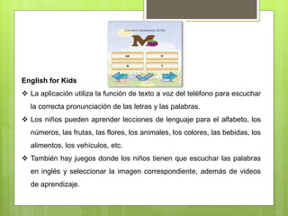 English for Kids
 La aplicación utiliza la función de texto a voz del teléfono para escuchar
la correcta pronunciación de las letras y las palabras.
 Los niños pueden aprender lecciones de lenguaje para el alfabeto, los
números, las frutas, las flores, los animales, los colores, las bebidas, los
alimentos, los vehículos, etc.
 También hay juegos donde los niños tienen que escuchar las palabras
en inglés y seleccionar la imagen correspondiente, además de videos
de aprendizaje.
 