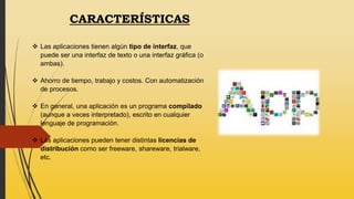 CARACTERÍSTICAS
 Las aplicaciones tienen algún tipo de interfaz, que
puede ser una interfaz de texto o una interfaz gráfica (o
ambas).
 Ahorro de tiempo, trabajo y costos. Con automatización
de procesos.
 En general, una aplicación es un programa compilado
(aunque a veces interpretado), escrito en cualquier
lenguaje de programación.
 Las aplicaciones pueden tener distintas licencias de
distribución como ser freeware, shareware, trialware,
etc.
 