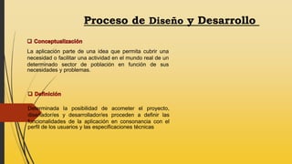 Proceso de Diseño y Desarrollo
La aplicación parte de una idea que permita cubrir una
necesidad o facilitar una actividad en el mundo real de un
determinado sector de población en función de sus
necesidades y problemas.
Determinada la posibilidad de acometer el proyecto,
diseñador/es y desarrollador/es proceden a definir las
funcionalidades de la aplicación en consonancia con el
perfil de los usuarios y las especificaciones técnicas
 