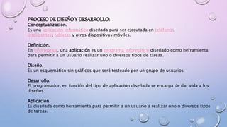 PROCESODE DISEÑOY DESARROLLO:
Conceptualización.
Es una aplicación informática diseñada para ser ejecutada en teléfonos
inteligentes, tabletas y otros dispositivos móviles.
Definición.
En informática, una aplicación es un programa informático diseñado como herramienta
para permitir a un usuario realizar uno o diversos tipos de tareas.
Diseño.
Es un esquemático sin gráficos que será testeado por un grupo de usuarios
Desarrollo.
El programador, en función del tipo de aplicación diseñada se encarga de dar vida a los
diseños
Aplicación.
Es diseñada como herramienta para permitir a un usuario a realizar uno o diversos tipos
de tareas.
 