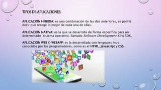 TIPOSDE APLICACIONES:
APLICACIÓN HÍBRIDA: es una combinación de las dos anteriores, se podría
decir que recoge lo mejor de cada una de ellas.
APLICACIÓN NATIVA: es la que se desarrolla de forma específica para un
determinado sistema operativo, llamado Software Development Kit o SDK.
APLICACIÓN WEB O WEBAPP: es la desarrollada con lenguajes muy
conocidos por los programadores, como es el HTML, Javascript y CSS.
 