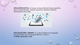 APLICACIÓN NATIVA: es la que se desarrolla de forma específica
para un determinado sistema operativo, llamado Software
Development Kit o SDK.
APLICACIÓN WEB O WEBAPP: es la desarrollada con lenguajes
muy conocidos por los programadores, como es
el HTML, Javascript y CSS.
 