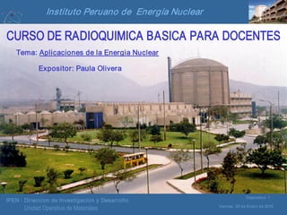 IPEN : Direccion de Investigacion y Desarrollo
Viernes, 29 de Enero de 2010
Diapositiva 1
Unidad Operativa de Materiales
Instituto Peruano de Energía Nuclear
CURSO DE RADIOQUIMICA BASICA PARA DOCENTES
Tema: Aplicaciones de la Energia Nuclear
Expositor: Paula Olivera
 