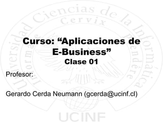 Curso: “Aplicaciones de
E-Business”
Clase 01
Profesor:
Gerardo Cerda Neumann (gcerda@ucinf.cl)
 
