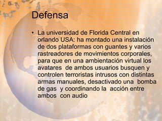 Defensa La universidad de Florida Central en orlando USA: ha montado una instalación de dos plataformas con guantes y varios rastreadores de movimientos corporales, para que en una ambientación virtual los avatares  de ambos usuarios busquen y controlen terroristas intrusos con distintas armas manuales, desactivado una  bomba  de gas  y coordinando la  acción entre ambos  con audio  