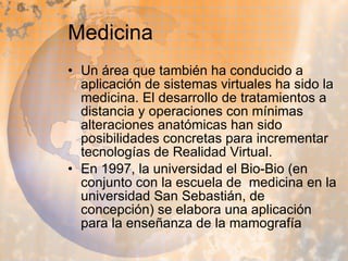 Medicina Un área que también ha conducido a aplicación de sistemas virtuales ha sido la medicina. El desarrollo de tratamientos a distancia y operaciones con mínimas alteraciones anatómicas han sido posibilidades concretas para incrementar tecnologías de Realidad Virtual. En 1997, la universidad el Bio-Bio (en conjunto con la escuela de  medicina en la universidad San Sebastián, de concepción) se elabora una aplicación para la enseñanza de la mamografía  