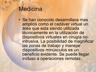 Medicina Se han conocido desarrollaos mas amplios como el cadáver virtual un área que esta siendo utilizada técnicamente en la utilización de dispositivos virtuales en cirugía no-intrusiva. La posibilidad de magnificar las zonas de trabajo y manejar dispositivos minúsculos es un beneficio evidente. Se puede llegar incluso a operaciones remotas. 
