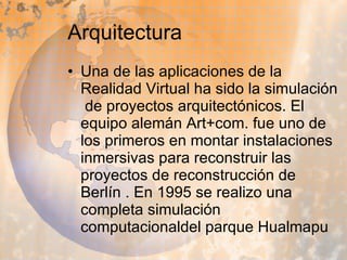 Arquitectura  Una de las aplicaciones de la Realidad Virtual ha sido la simulación  de proyectos arquitectónicos. El equipo alemán Art+com. fue uno de los primeros en montar instalaciones inmersivas para reconstruir las proyectos de reconstrucción de Berlín . En 1995 se realizo una completa simulación computacionaldel parque Hualmapu  