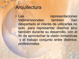 Arquitectura Las representaciones tridimensionales también han despertado el interés de utilizarlas no solo, para representar diseños sino también durante su desarrollo, con el fin de aprovechar la visión inmersivas  y el trabajo conjunto entre distintos profesionales  