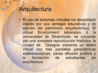 Arquitectura El uso de sistemas virtuales ha despertado interés por sus ventajas educativas y de estudio del patrimonio arquitectónico. El virtual Environment laboratory d la universidad de Stratchlyde, es conocido por una completa reproducción histórica  la ciudad de  Glasgow presenta un teatro virtual con tres pantallas panorámicas estereoscópicas, paras difusión publica y la formación de estudiantes en arquitectura  