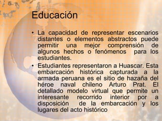 Educación  La capacidad de representar escenarios distantes o elementos abstractos puede permitir una mejor comprensión de algunos hechos o fenómenos  para los estudiantes. Estudiantes representaron a Huascar. Esta embarcación histórica capturada a la armada peruana es el sitio de hazaña del héroe naval chileno Arturo Prat. El detallado modelo virtual que permite un interesante recorrido interior por a disposición  de la embarcación y los lugares del acto histórico  
