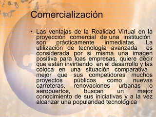 Comercialización  Las ventajas de la Realidad Virtual en la proyección  comercial  de una  institución  son prácticamente inmediatas. La utilización de tecnología avanzada  es considerada por si misma una imagen positiva para loas empresas, quiere decir que están invirtiendo  en el desarrollo y las coloca en una situación comparativa  mejor que sus competidores muchos proyectos públicos como nuevas carreteras, renovaciones urbanas o aeropuertos, buscan un mejor conocimiento de sus iniciativas y a la vez alcanzar una popularidad tecnológica 
