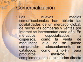 Comercialización Los nuevos medios comunicacionales han abierto las posibilidades de un mercado global, de hecho las comparas y ventas por Internet se incrementan cada año. En mercados especializados y dispersos, como la venta de maquinaria que no se puede comprender adecuadamente en catálogos, como también para productos masivos , complementando la exhibición directa  