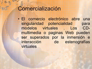 Comercialización El comercio electrónico abre una singularidad potencialidad  para modelos virtuales . Los CD-multimedia o paginas Web pueden ser superados por la inmersión e interacción  de estenografías virtuales 