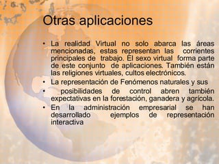 Otras aplicaciones  La realidad Virtual no solo abarca las áreas mencionadas, estas representan las  corrientes principales de  trabajo. El sexo virtual  forma parte de este conjunto  de aplicaciones. También están las religiones virtuales, cultos electrónicos.  La representación de Fenómenos naturales y sus posibilidades de control abren también expectativas en la forestación, ganadera y agrícola. En la administración empresarial se han desarrollado  ejemplos de representación interactiva 