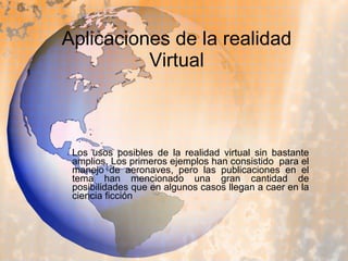 Aplicaciones de la realidad Virtual Los usos posibles de la realidad virtual sin bastante amplios. Los primeros ejemplos han consistido  para el manejo de aeronaves, pero las publicaciones en el tema han mencionado una gran cantidad de posibilidades que en algunos casos llegan a caer en la ciencia ficción  