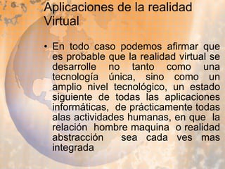 Aplicaciones de la realidad Virtual En todo caso podemos afirmar que es probable que la realidad virtual se desarrolle no tanto como una tecnología única, sino como un amplio nivel tecnológico, un estado siguiente de todas las aplicaciones informáticas,  de prácticamente todas alas actividades humanas, en que  la relación  hombre maquina  o realidad abstracción  sea cada ves mas integrada  