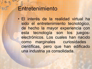 Entretenimiento El interés de la realidad virtual ha sido el entretenimiento tecnológico, de hecho la mayor experiencia con esta tecnología son los juegos-electrónicos. Los cuales han nacido como marginales  curiosidades  científicas, pero que han edificado una industria ya consolidada. 