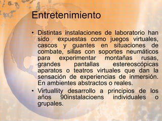 Entretenimiento Distintas instalaciones de laboratorio han sido  expuestas como juegos virtuales, cascos y guantes en situaciones de combate, sillas con soportes neumáticos para experimentar montañas rusas, grandes pantallas estereoscópicas aparatos o teatros virtuales que dan la sensación de experiencias de inmersión. En ambientes abstractos o reales. Virtuallity desarrollo a principios de los años 90instalacioens individuales o grupales. 