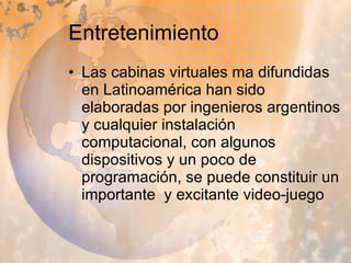 Entretenimiento Las cabinas virtuales ma difundidas en Latinoamérica han sido  elaboradas por ingenieros argentinos y cualquier instalación computacional, con algunos dispositivos y un poco de programación, se puede constituir un importante  y excitante video-juego  